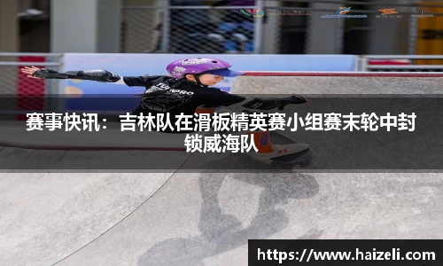 赛事快讯：吉林队在滑板精英赛小组赛末轮中封锁威海队